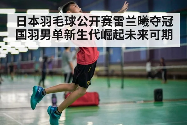 日本羽毛球公开赛雷兰曦夺冠 国羽男单新生代崛起未来可期